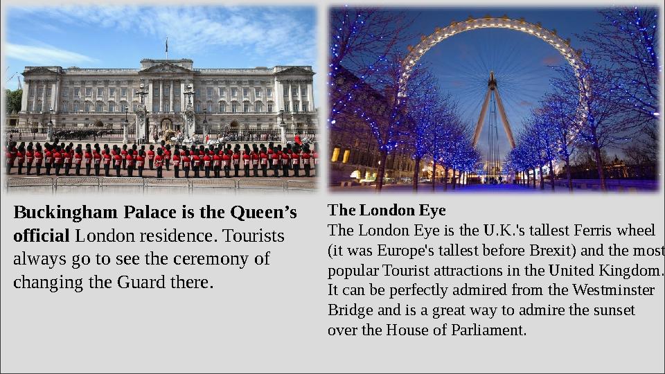 Buckingham Palace is the Queen’s official London residence. Tourists always go to see the ceremony of changing the Guard the