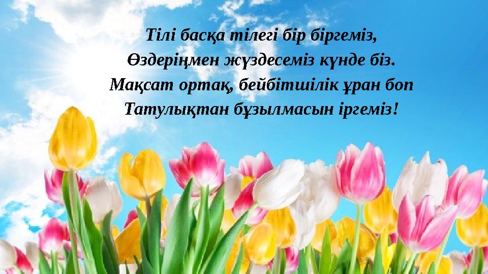 Тілі басқа тілегі бір біргеміз, Өздеріңмен жүздесеміз күнде біз. Мақсат ортақ, бейбітшілік ұран боп Татулықтан бұзылмасын іргемі