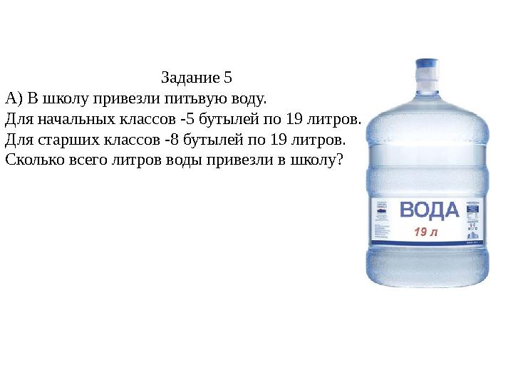 Задание 5 А) В школу привезли питьвую воду. Для начальных классов -5 бутылей по 19 литров. Для старших классов -8 бутылей по 1