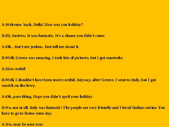 A:Welcome back, Bella! How was you holiday? B:Hi, Andrew. It was fantastic. It’s a shame you didn’t come. A:Ok, don’t me jealo