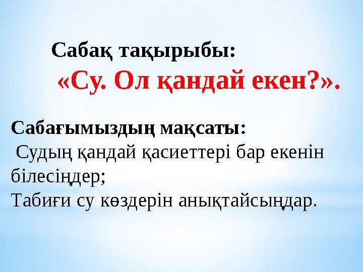 Сабақ тақырыбы: «Су. Ол қандай екен?». Сабағымыздың мақсаты: Судың қандай қасиеттері бар екенін білесіңдер; Табиғи су көздер