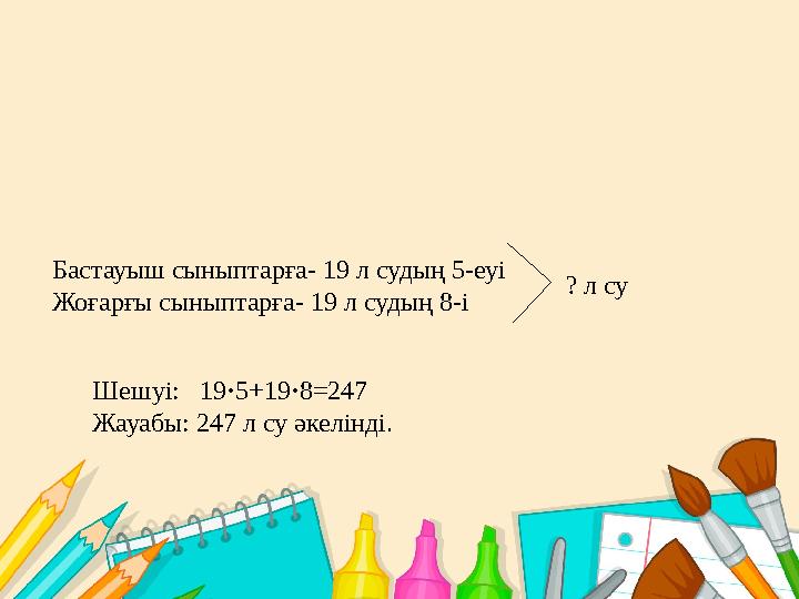 Бастауыш сыныптарға- 19 л судың 5-еуі Жоғарғы сыныптарға- 19 л судың 8-і Шешуі: 19 · 5+19 · 8 = 247 Жауабы: 247 л су әкелінді.