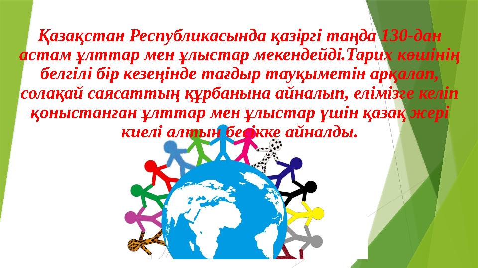 Қазақстан Республикасында қазіргі таңда 130-дан астам ұлттар мен ұлыстар мекендейді.Тарих көшінің белгілі бір кезеңінде тағдыр