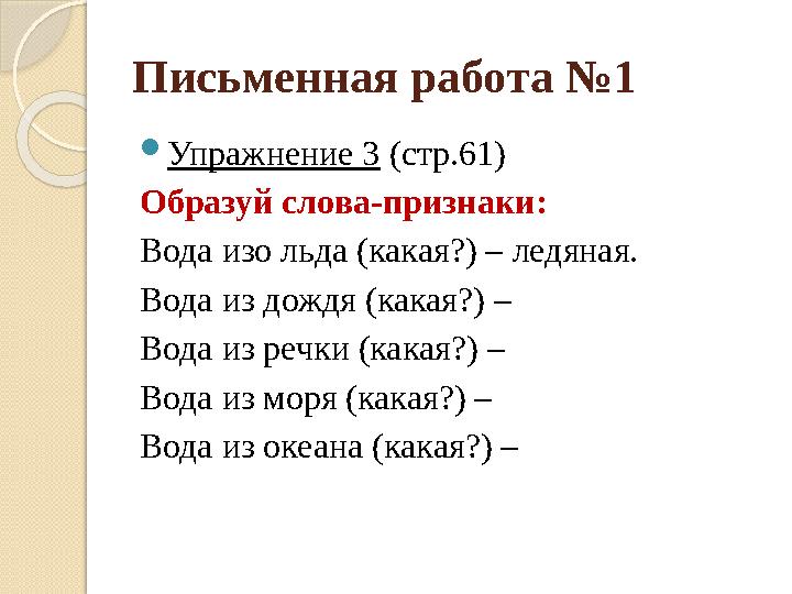 Письменная работа №1  Упражнение 3 (стр.61) Образуй слова-признаки: Вода изо льда (какая?) – ледяная. Вода из дождя (какая?) –