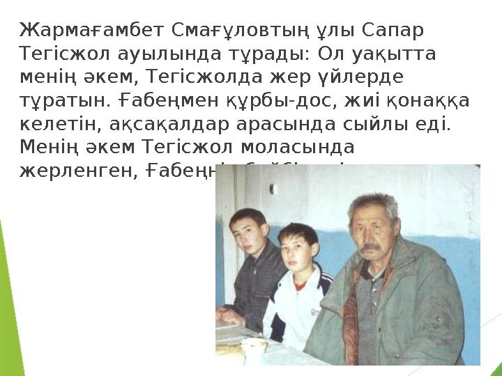 Жармағамбет Смағұловтың ұлы Сапар Тегiсжол ауылында тұрады: Ол уақытта менiң әкем, Тегiсжолда жер үйлерде тұратын. Ғабеңмен қ