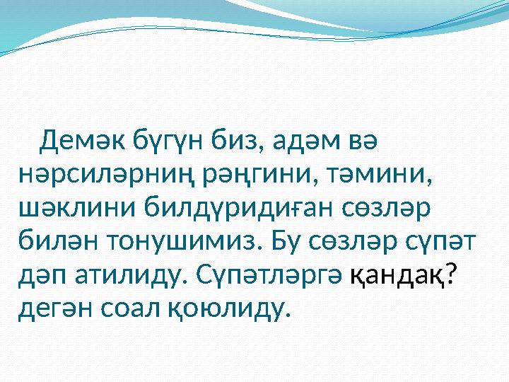 Демәк бүгүн биз, адәм вә нәрсиләрниң рәңгини, тәмини, шәклини билдүридиған сөзләр билән тонушимиз. Бу сөзләр сүпәт дәп а