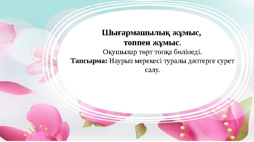 Шығармашылық жұмыс, топпен жұмыс . Оқушылар төрт топқа бөлінеді. Тапсырма: Наурыз мерекесі туралы дәптерге сурет салу.