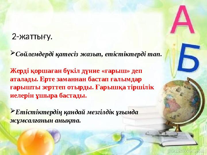 2-жаттығу.  Сөйлемдерді қатесіз жазып, етістіктерді тап. Жерді қоршаған бүкіл дүние « ғарыш » деп аталады. Ерте заманнан баст