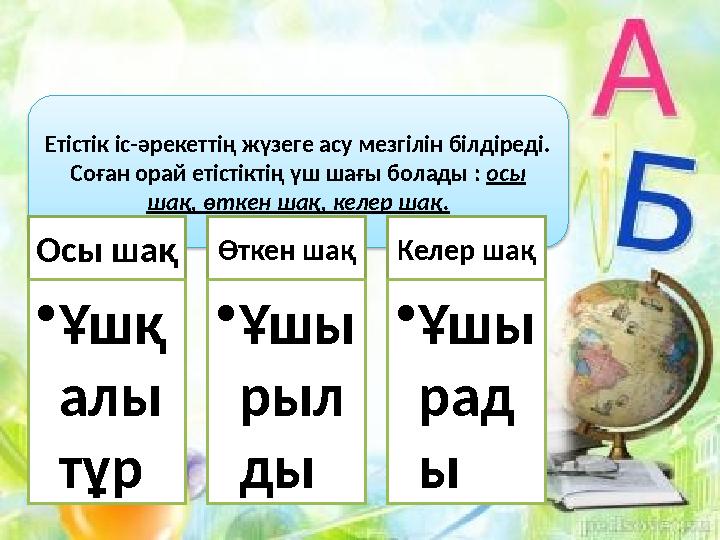 Етістік іс-әрекеттің жүзеге асу мезгілін білдіреді. Соған орай етістіктің үш шағы болады : осы шақ, өткен шақ, келер шақ. Осы