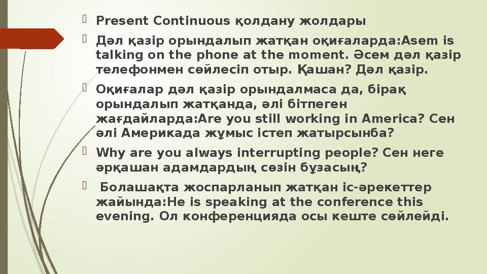  Present Continuous қолдану жолдары  Дәл қазір орындалып жатқан оқиғаларда: Asem is talking on the phone at the moment. Әсе