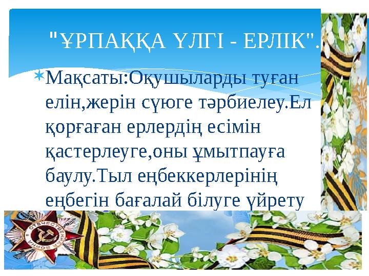 " ҰРПАҚҚА ҮЛГІ - ЕРЛІК".  Мақсаты:Оқушыларды туған елін,жерін сүюге тәрбиелеу.Ел қорғаған ерлердің есімін қастерлеуге,оны ұм