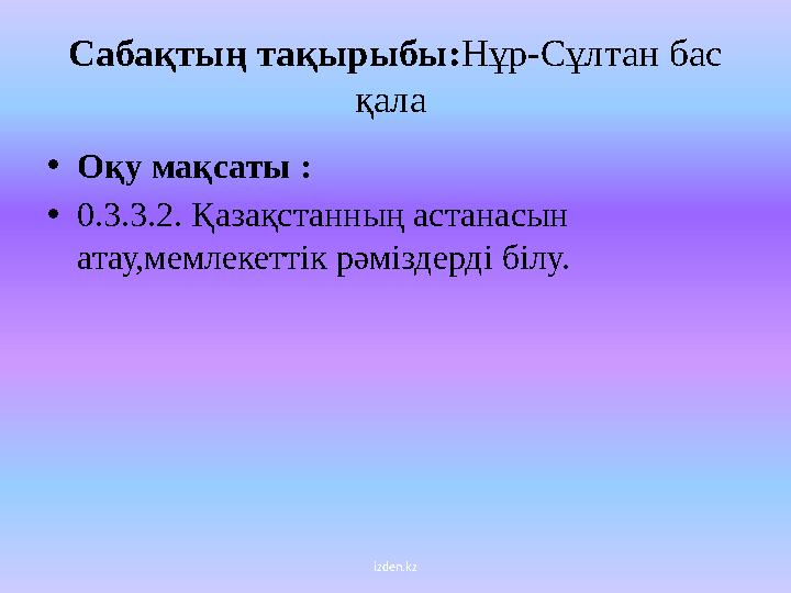 izden.kzC абақтың тақырыбы : Нұр-Сұлтан бас қала • Оқу мақсаты : • 0.3.3.2. Қазақстанның астанасын атау,мемлекеттік рәмізд