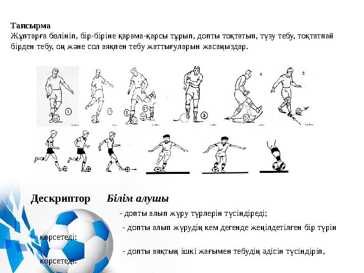 Тапсырма Жұптарға бөлініп, бір-біріне қарама-қарсы тұрып, допты тоқтатып, түзу тебу, тоқтатпай бірден тебу, оң және сол аяқпен