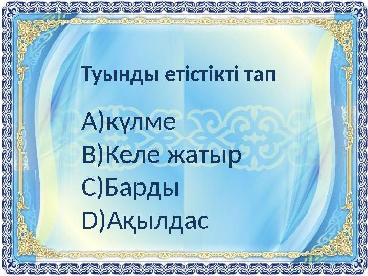 Туынды етістікті тап А)күлме В)Келе жатыр С)Барды D )Ақылдас
