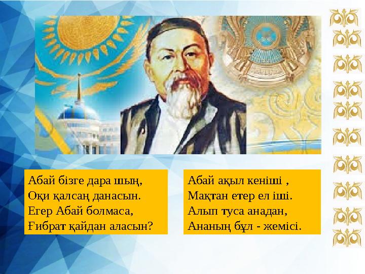 Абай бізге дара шың, Оқи қалсаң данасын. Егер Абай болмаса, Ғибрат қайдан аласын? Абай ақыл кеніші , Мақтан етер ел іші. Алып ту