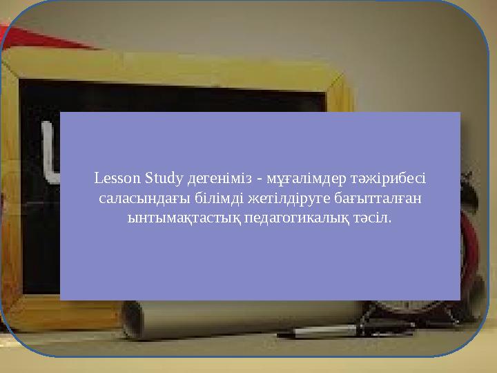 Lesson Study дегеніміз - мұғалімдер тәжірибесі саласындағы білімді жетілдіруге бағытталған ынтымақтастық педагогикалық тәсіл.