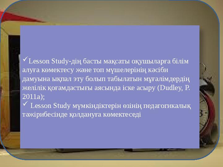  Lesson Study- дің басты мақсаты оқушыларға білім алуға көмектесу және топ мүшелерінің кәсіби дамуына ықпал эту болып табылат