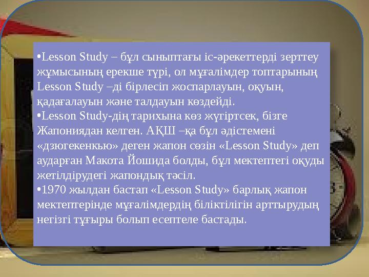 • Lesson Study – бұл сыныптағы іс-әрекеттерді зерттеу жұмысының ерекше түрі, ол мұғалімдер топтарының Lesson Study –ді бірлесі