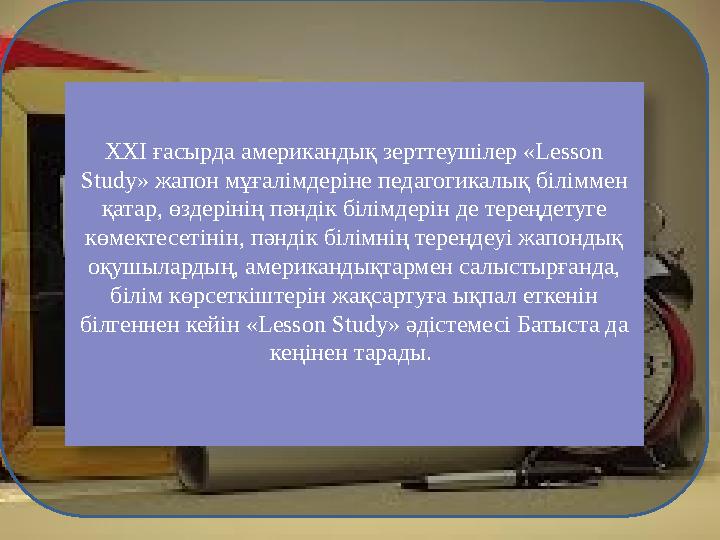 ХХІ ғасырда американдық зерттеушілер «Lesson Study» жапон мұғалімдеріне педагогикалық біліммен қатар, өздерінің пәндік білімде