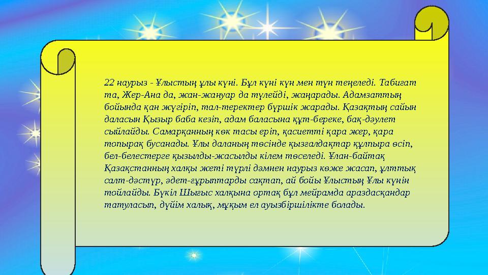 22 наурыз - Ұлыстың ұлы күнi. Бұл күнi күн мен түн теңеледi. Табиғат та, Жер-Ана да, жан-жануар да түлейд i , жаңарады. Адамза