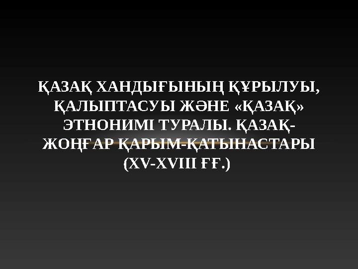 ҚАЗАҚ ХАНДЫҒЫНЫҢ ҚҰРЫЛУЫ, ҚАЛЫПТАСУЫ ЖӘНЕ «ҚАЗАҚ» ЭТНОНИМІ ТУРАЛЫ. ҚАЗАҚ- ЖОҢҒАР ҚАРЫМ-ҚАТЫНАСТАРЫ (XV-XVIII ҒҒ.)