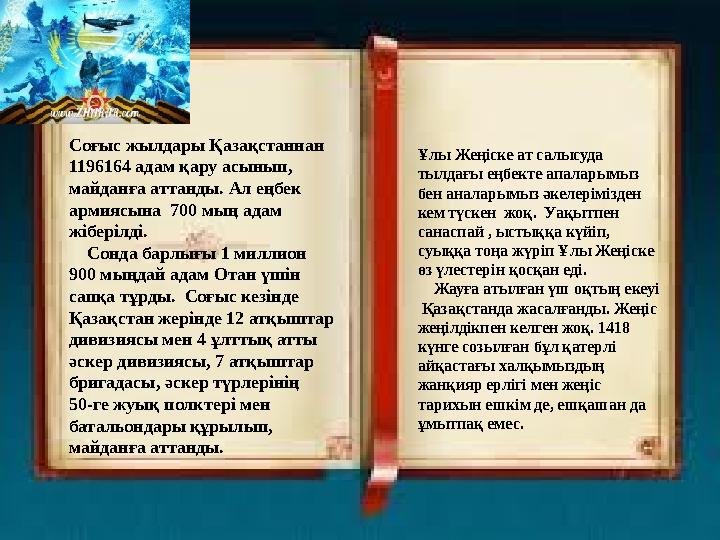 Соғыс жылдары Қазақстаннан 1196164 адам қару асынып, майданға аттанды. Ал еңбек армиясына 700 мың адам жіберілді. Сон