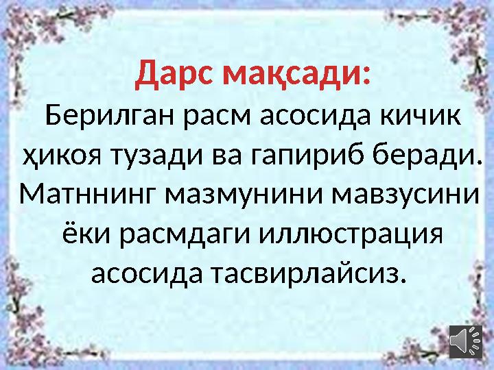 Дарс мақсади: Берилган расм асосида кичик ҳикоя тузади ва гапириб беради. Матннинг мазмунини мавзусини ёки расмдаги иллюстра