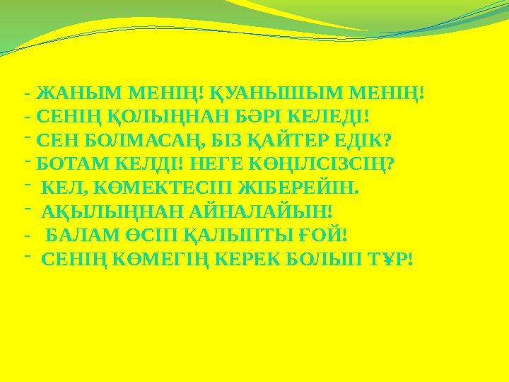 - ЖАНЫМ МЕНІҢ! ҚУАНЫШЫМ МЕНІҢ! - СЕНІҢ ҚОЛЫҢНАН БӘРІ КЕЛЕДІ! - СЕН БОЛМАСАҢ, БІЗ ҚАЙТЕР ЕДІК? - БОТАМ КЕЛДІ! НЕГЕ КӨҢІЛСІЗСІҢ? -