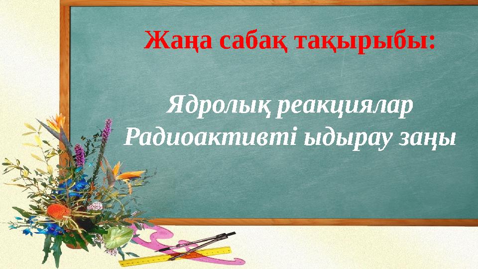 Жаңа сабақ тақырыбы: Ядролық реакциялар Радиоактивті ыдырау заңы