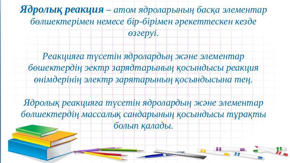 Ядролық реакция – атом ядроларының басқа элементар бөлшектерімен немесе бір-бірімен әрекеттескен кезде өзгеруі. Реакцияға түс