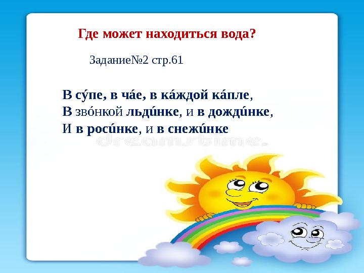 Где может находиться вода? Задание№2 стр.61 В сýпе, в чáе, в кáждой кáпле , В звóнкой льдúнке , и в дождúнке , И в росú
