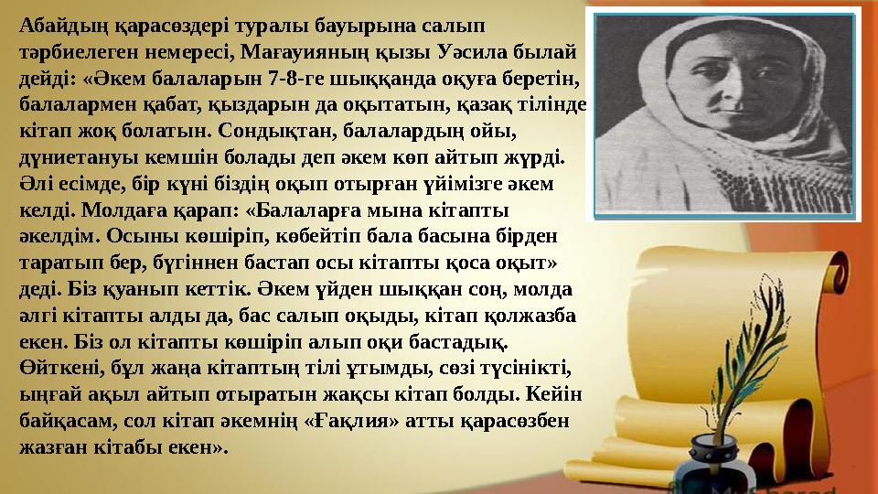 Абайдың қарасөздері туралы бауырына салып тәрбиелеген немересі, Мағауияның қызы Уәсила былай дейді: «Әкем балаларын 7-8-ге шық