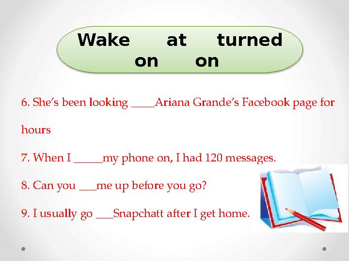 6. She’s been looking ____Ariana Grande’s Facebook page for hours 7. When I _____my phone on, I had 120 messages. 8. Can you __