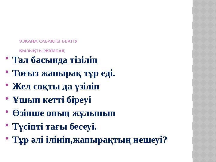 V. ЖАҢА САБАҚТЫ БЕКІТУ ҚЫЗЫҚТЫ ЖҰМБАҚ  Тал басында тізіліп  Тоғыз жапырақ тұр еді.  Жел соқты да үзіліп  Ұшып кетті бі