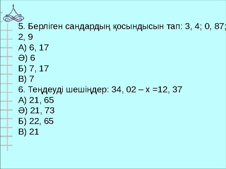 5. Берліген сандардың қосындысын тап: 3, 4; 0, 87; 2, 9 А) 6, 17 Ә) 6 Б) 7, 17 В) 7 6. Теңдеуді шешіңдер: 34, 02 – х =12, 37