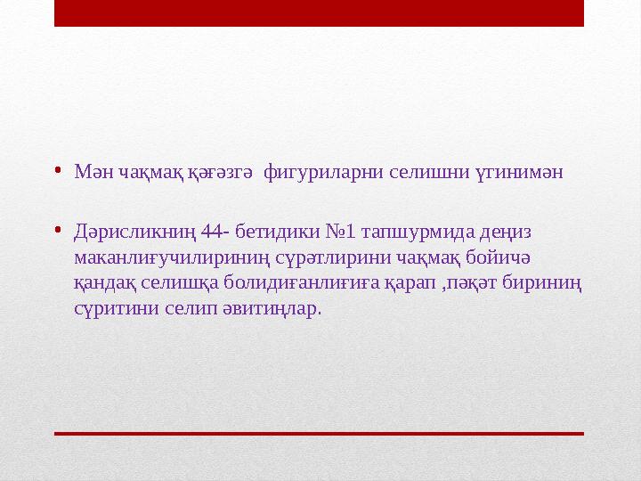 • Мән чақмақ қәғәзгә фигуриларни селишни үгинимән • Дәрисликниң 44- бетидики №1 тапшурмида деңиз маканлиғучилириниң сүрәтлирин