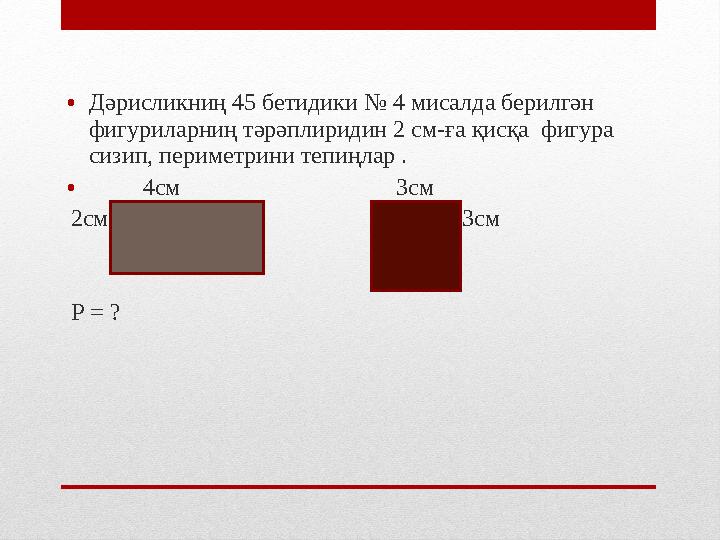 • Дәрисликниң 45 бетидики № 4 мисалда берилгән фигуриларниң тәрәплиридин 2 см-ға қисқа фигура сизип, периметрини тепиңлар .