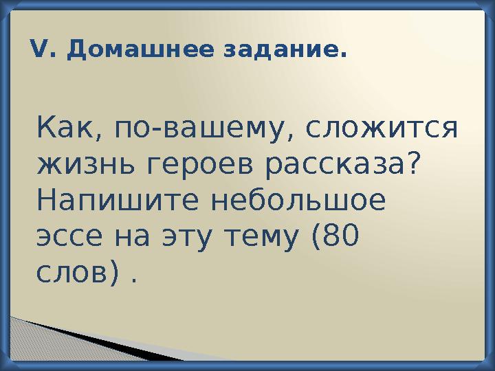 V . Домашнее задание. Как, по-вашему, сложится жизнь героев рассказа? Напишите небольшое эссе на эту тему (80 слов) .