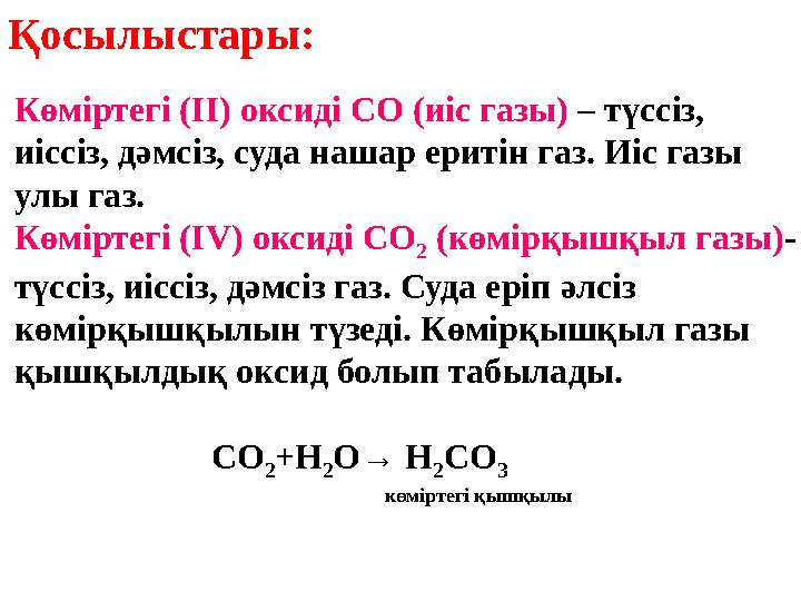 Қосылыстары: Көміртегі (ІІ) оксиді СО (иіс газы) – түссіз, иіссіз, дәмсіз, суда нашар еритін газ. Иіс газы улы газ. Көміртегі