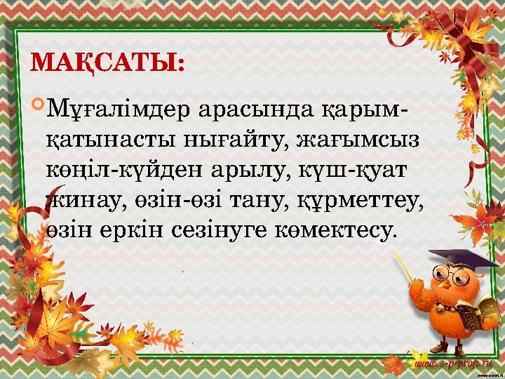 МАҚСАТЫ:  Мұғалімдер арасында қарым- қатынасты нығайту, жағымсыз көңіл-күйден арылу, күш-қуат жинау, өзін-өзі тану, құрметтеу