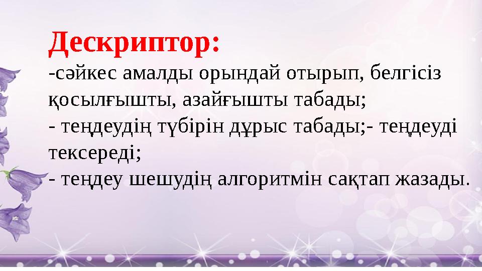 Дескриптор: -сәйкес амалды орындай отырып, белгісіз қосылғышты, азайғышты табады; - теңдеудің түбірін дұрыс табады;- теңдеуді