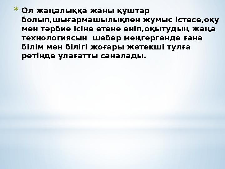 * Ол жаңалыққа жаны құштар болып,шығармашылықпен жұмыс істесе,оқу мен тәрбие ісіне етене еніп,оқытудың жаңа технологиясын ше