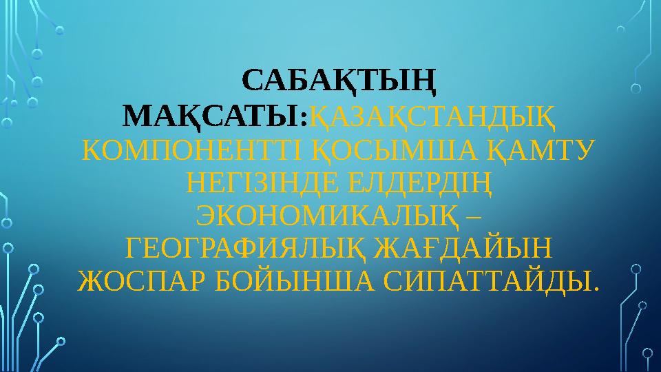 САБАҚТЫҢ МАҚСАТЫ : ҚАЗАҚСТАНДЫҚ КОМПОНЕНТТІ ҚОСЫМША ҚАМТУ НЕГІЗІНДЕ ЕЛДЕРДІҢ ЭКОНОМИКАЛЫҚ – ГЕОГРАФИЯЛЫҚ ЖАҒДАЙЫН ЖОСПАР БО