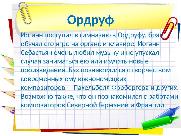 Иоганн поступил в гимназию в Ордруфу, брат обучал его игре на органе и клавире. Иоганн Себастьян очень любил музыку и не упуск