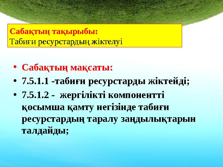 • Сабақтың мақсаты: • 7.5.1.1 -табиғи ресурстарды жіктейді ; • 7.5.1.2 - жергілікті компонентті қосымша қамту негізінде табиғи