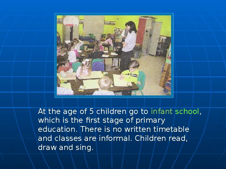 At the age of 5 children go to infant school , which is the first stage of primary education. There is no written timetable