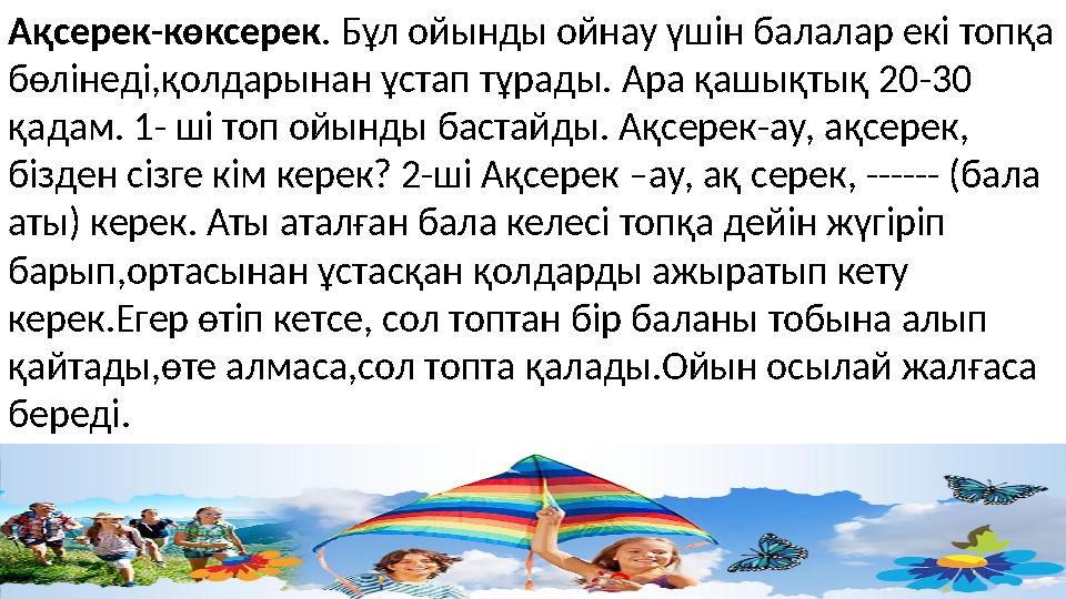 Ақсерек-көксерек . Бұл ойынды ойнау үшін балалар екі топқа бөлінеді,қолдарынан ұстап тұрады. Ара қашықтық 20-30 қадам. 1- ші т