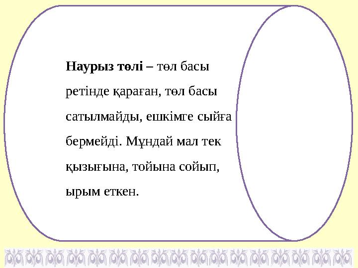 Наурыз төлі – төл басы ретінде қараған, төл басы сатылмайды, ешкімге сыйға бермейді. Мұндай мал тек қызығына, тойына сойып,