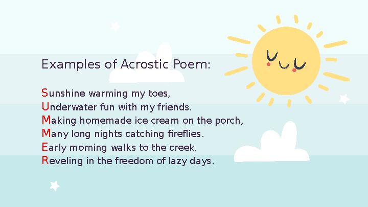 Examples of Acrostic Poem: S unshine warming my toes, U nderwater fun with my friends. M aking homemade ice cream on the porch,