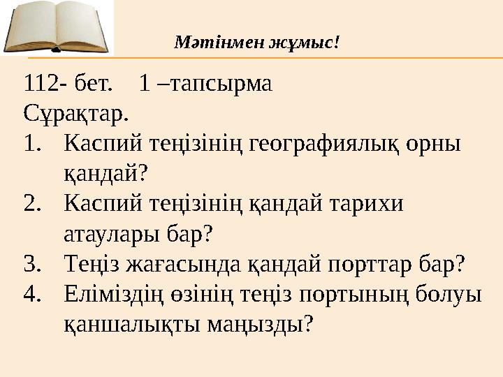 112- бет. 1 –тапсырма Сұрақтар. 1. Каспий теңізінің географиялық орны қандай? 2. Каспий теңізінің қандай тарихи атаулары б